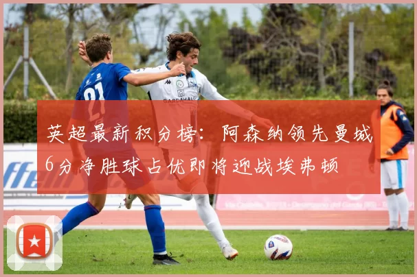 英超最新积分榜：阿森纳领先曼城6分净胜球占优即将迎战埃弗顿