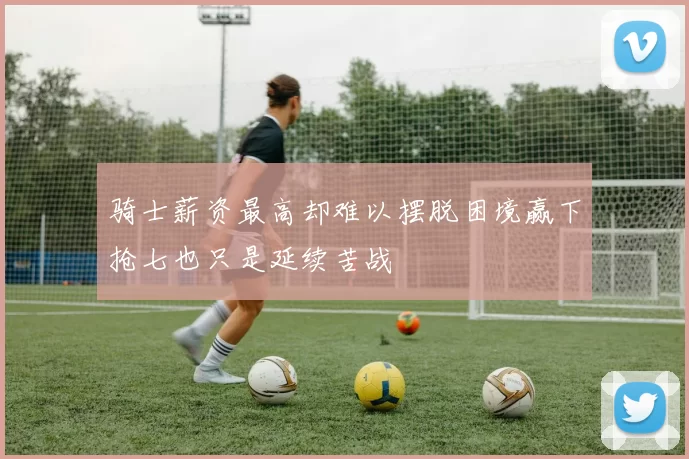骑士薪资最高却难以摆脱困境赢下抢七也只是延续苦战