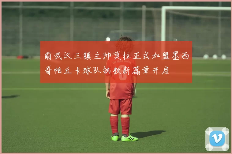 前武汉三镇主帅莫拉正式加盟墨西哥帕丘卡球队执教新篇章开启