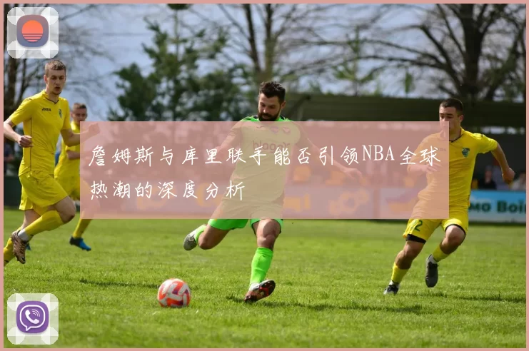 詹姆斯与库里联手能否引领NBA全球热潮的深度分析