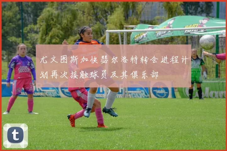 尤文图斯加快瑟尔洛特转会进程计划再次接触球员及其俱乐部