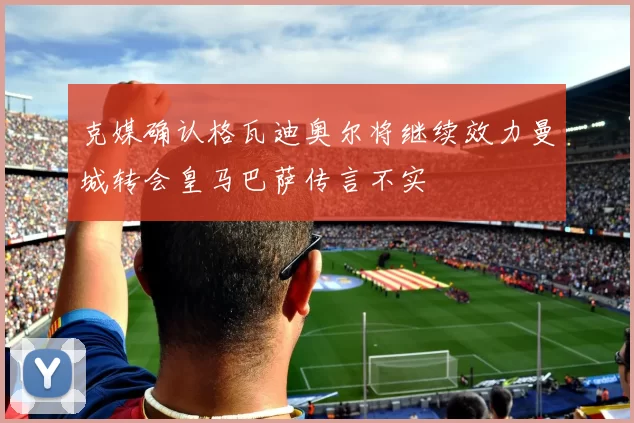 克媒确认格瓦迪奥尔将继续效力曼城转会皇马巴萨传言不实