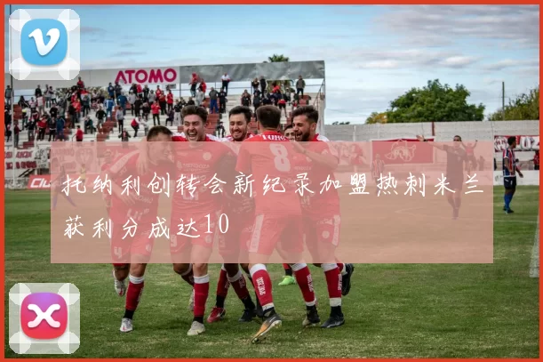 托纳利创转会新纪录加盟热刺米兰获利分成达10