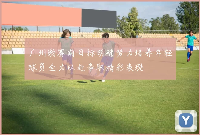 广州豹赛前目标明确努力培养年轻球员全力以赴争取精彩表现
