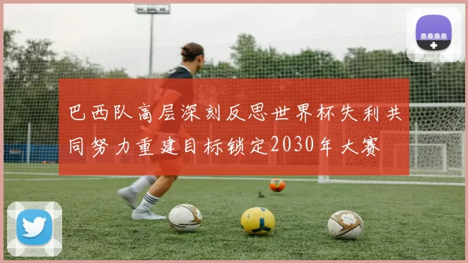 巴西队高层深刻反思世界杯失利共同努力重建目标锁定2030年大赛