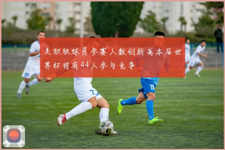 美职联球员参赛人数创新高本届世界杯将有44人参与竞争