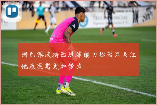 姆巴佩谈梅西进球能力称若只关注他表现需更加努力