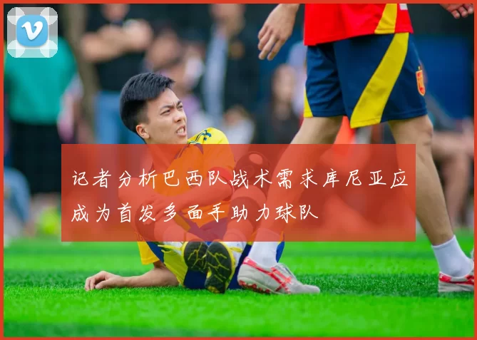 记者分析巴西队战术需求库尼亚应成为首发多面手助力球队