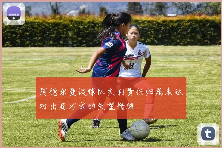 阿德尔曼谈球队失利责任归属表达对出局方式的失望情绪