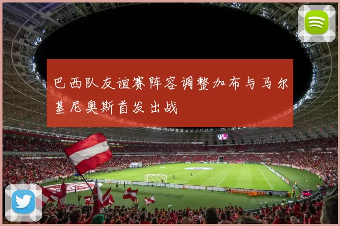巴西队友谊赛阵容调整加布与马尔基尼奥斯首发出战