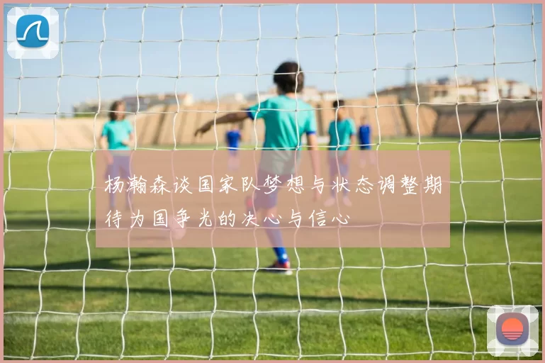 杨瀚森谈国家队梦想与状态调整期待为国争光的决心与信心