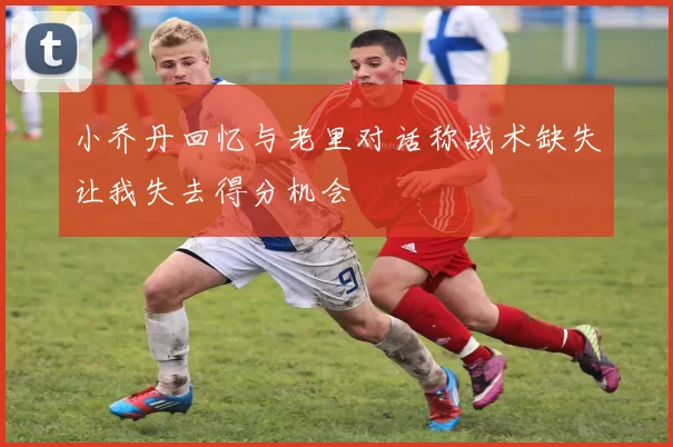 小乔丹回忆与老里对话称战术缺失让我失去得分机会