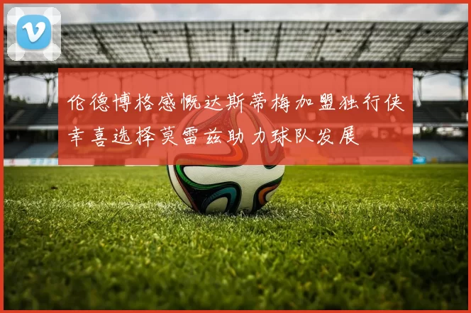 伦德博格感慨达斯蒂梅加盟独行侠幸喜选择莫雷兹助力球队发展