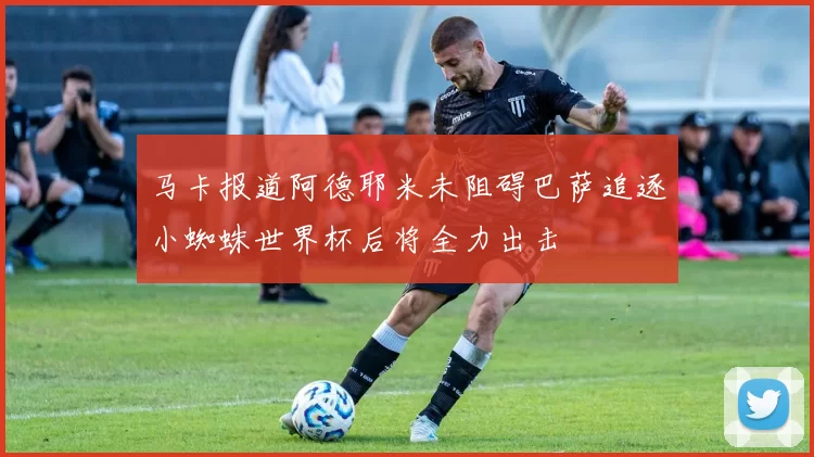 马卡报道阿德耶米未阻碍巴萨追逐小蜘蛛世界杯后将全力出击