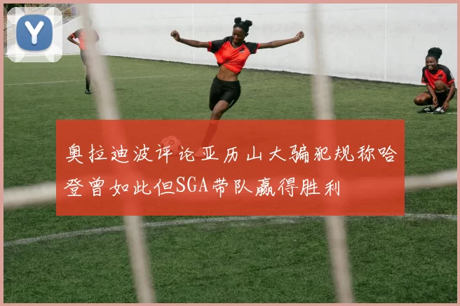 奥拉迪波评论亚历山大骗犯规称哈登曾如此但SGA带队赢得胜利