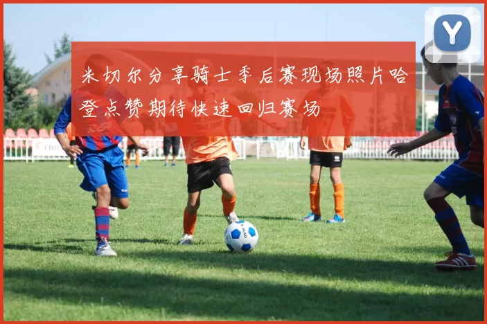 米切尔分享骑士季后赛现场照片哈登点赞期待快速回归赛场
