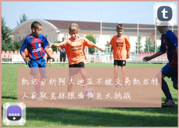 凯记分析阿夫迪亚不被交易凯尔特人获取克林根面临巨大挑战