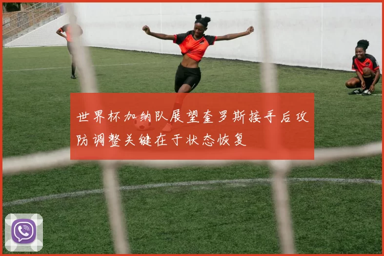 世界杯加纳队展望奎罗斯接手后攻防调整关键在于状态恢复