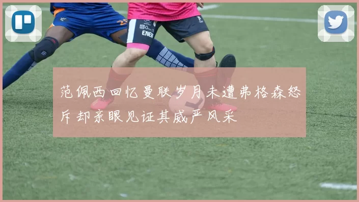 范佩西回忆曼联岁月未遭弗格森怒斥却亲眼见证其威严风采