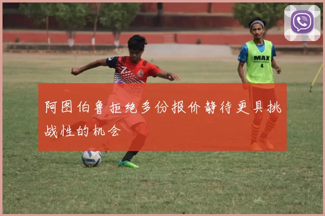 阿图伯鲁拒绝多份报价静待更具挑战性的机会