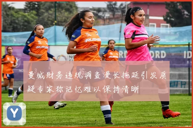 曼城财务违规调查漫长拖延引发质疑专家称记忆难以保持清晰