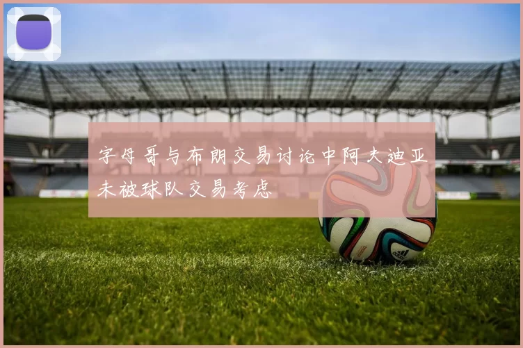 字母哥与布朗交易讨论中阿夫迪亚未被球队交易考虑