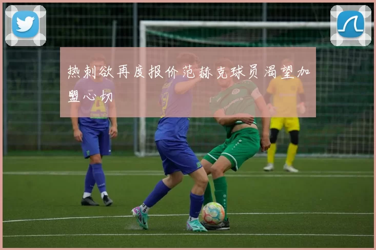 热刺欲再度报价范赫克球员渴望加盟心切