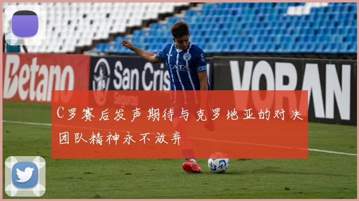 C罗赛后发声期待与克罗地亚的对决团队精神永不放弃