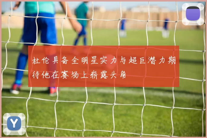 杜伦具备全明星实力与超巨潜力期待他在赛场上崭露头角