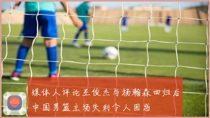 媒体人评论王俊杰与杨瀚森回归后中国男篮主场失利令人困惑