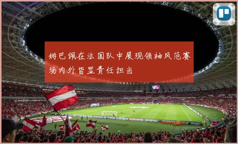姆巴佩在法国队中展现领袖风范赛场内外皆显责任担当
