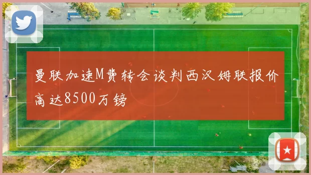 曼联加速M费转会谈判西汉姆联报价高达8500万镑
